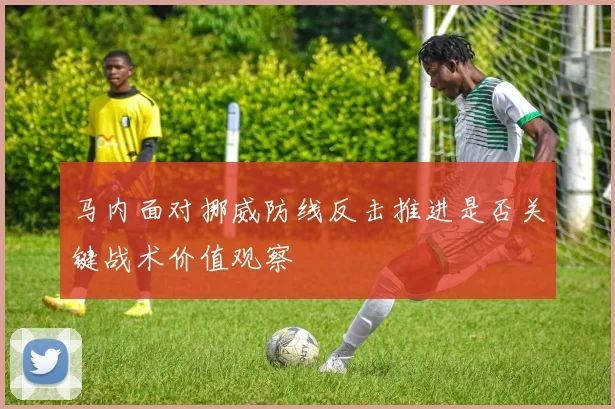 马内面对挪威防线反击推进是否关键战术价值观察