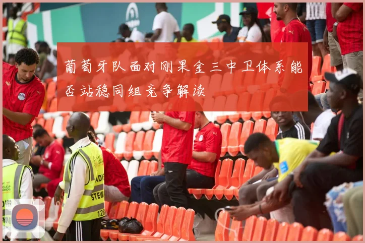 葡萄牙队面对刚果金三中卫体系能否站稳同组竞争解读