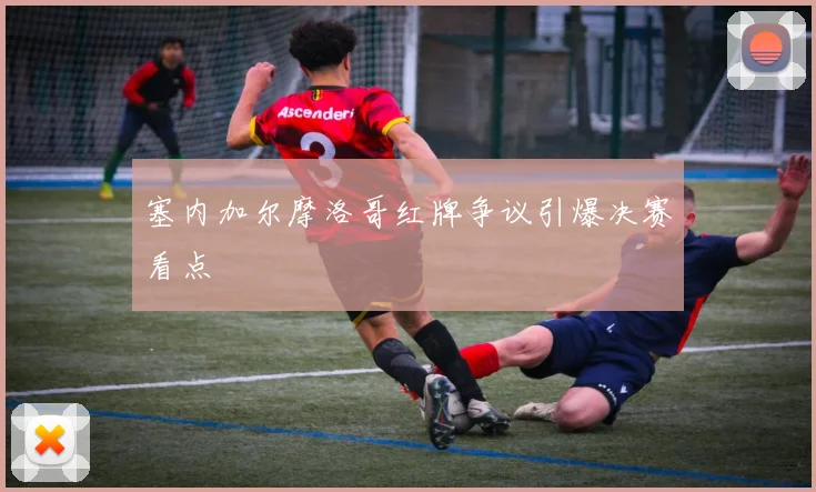 塞内加尔摩洛哥红牌争议引爆决赛看点