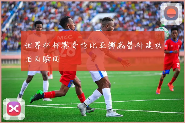 世界杯杯赛哥伦比亚挪威替补建功泪目瞬间
