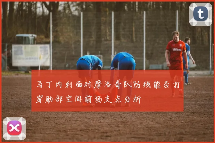 马丁内利面对摩洛哥队防线能否打穿肋部空间前场支点分析