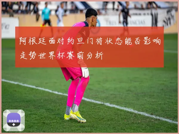 阿根廷面对约旦门将状态能否影响走势世界杯赛前分析