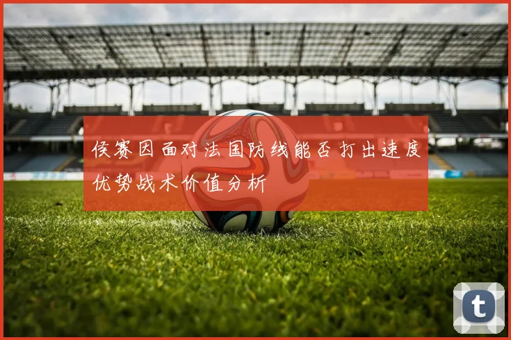 侯赛因面对法国防线能否打出速度优势战术价值分析