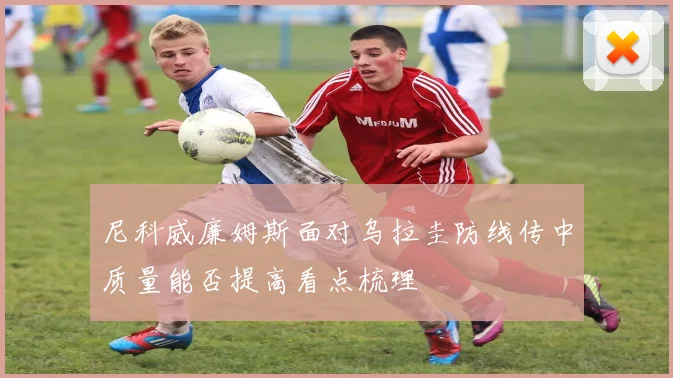 尼科威廉姆斯面对乌拉圭防线传中质量能否提高看点梳理