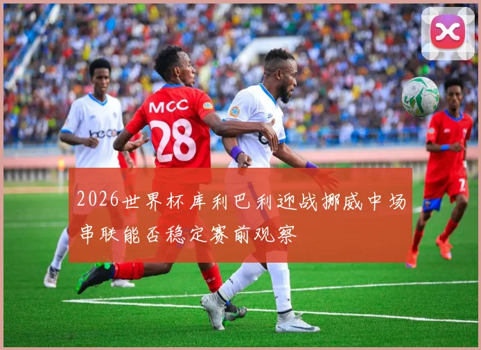 2026世界杯库利巴利迎战挪威中场串联能否稳定赛前观察