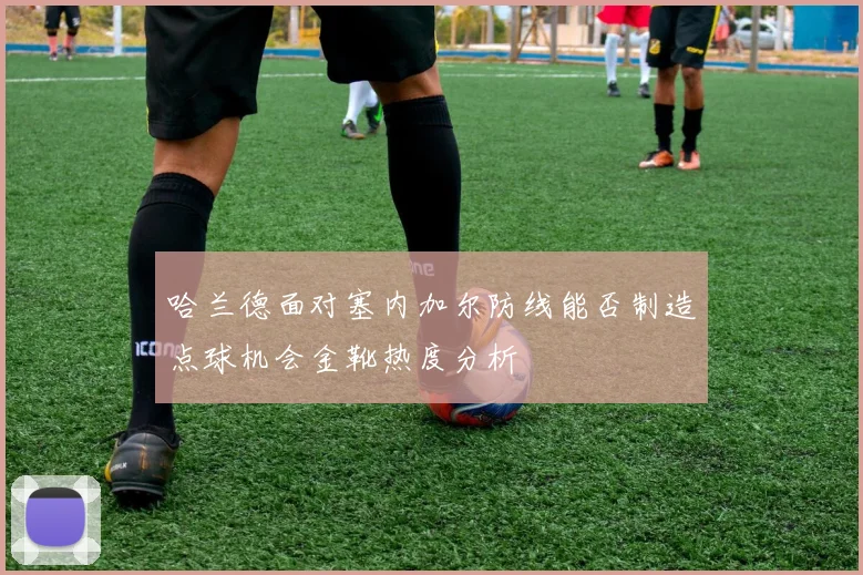 哈兰德面对塞内加尔防线能否制造点球机会金靴热度分析