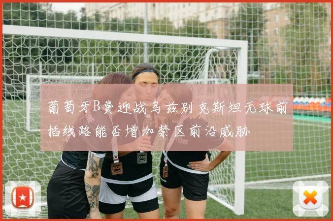 葡萄牙B费迎战乌兹别克斯坦无球前插线路能否增加禁区前沿威胁
