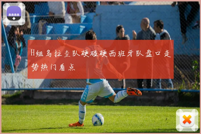 H组乌拉圭队硬碰硬西班牙队盘口走势热门看点