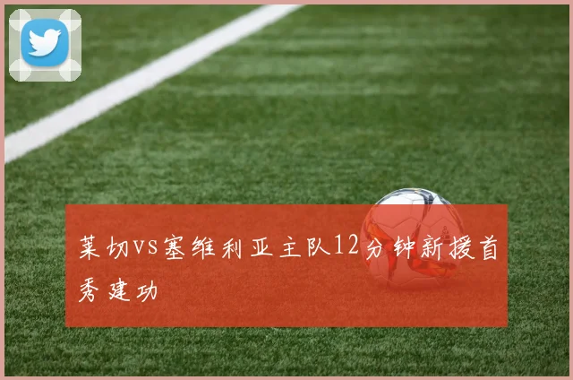 莱切vs塞维利亚主队12分钟新援首秀建功
