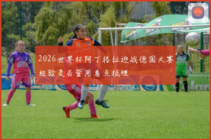 2026世界杯阿丁格拉迎战德国大赛经验是否管用看点梳理