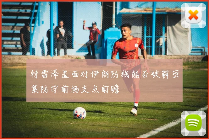 特雷泽盖面对伊朗防线能否破解密集防守前场支点前瞻