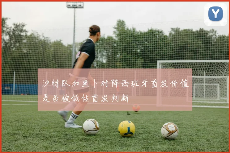 沙特队加里卜对阵西班牙首发价值是否被低估首发判断