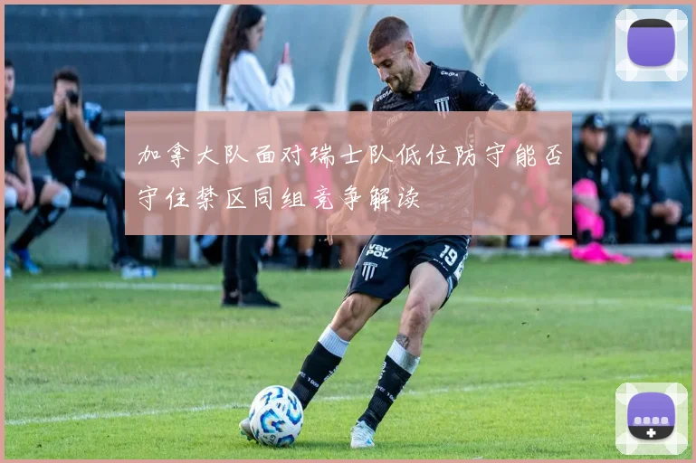 加拿大队面对瑞士队低位防守能否守住禁区同组竞争解读