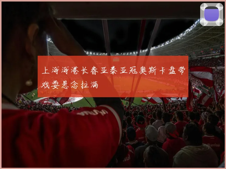 上海海港长春亚泰亚冠奥斯卡盘带戏耍悬念拉满