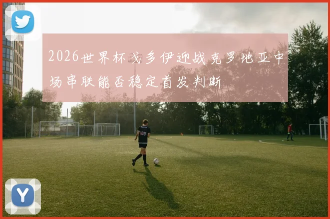 2026世界杯戈多伊迎战克罗地亚中场串联能否稳定首发判断