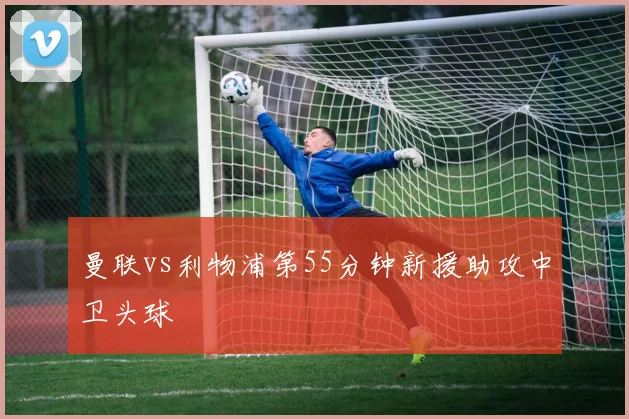 曼联vs利物浦第55分钟新援助攻中卫头球