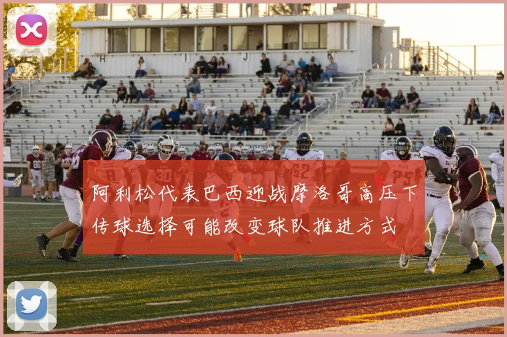 阿利松代表巴西迎战摩洛哥高压下传球选择可能改变球队推进方式