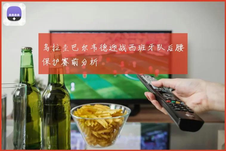 乌拉圭巴尔韦德迎战西班牙队后腰保护赛前分析