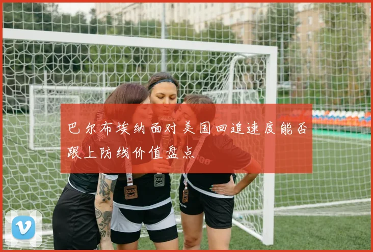 巴尔布埃纳面对美国回追速度能否跟上防线价值盘点