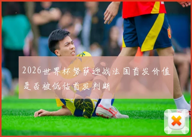 2026世界杯努萨迎战法国首发价值是否被低估首发判断