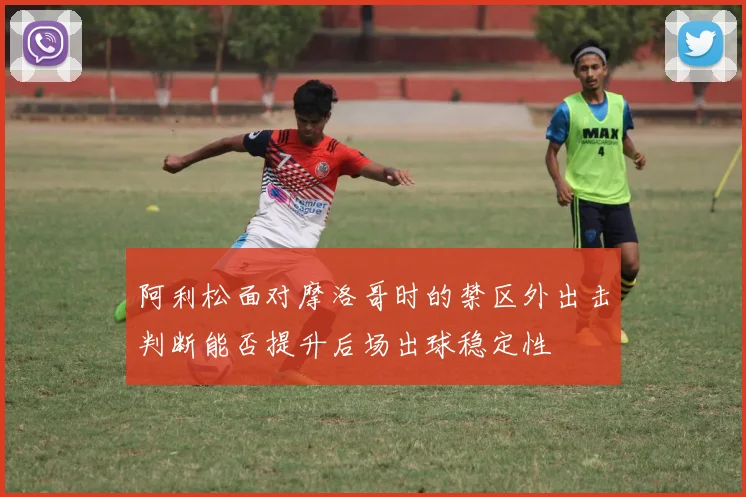 阿利松面对摩洛哥时的禁区外出击判断能否提升后场出球稳定性