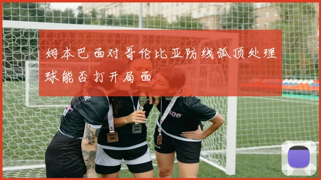 姆本巴面对哥伦比亚防线弧顶处理球能否打开局面