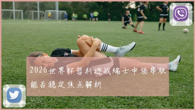 2026世界杯哲科迎战瑞士中场串联能否稳定焦点解析