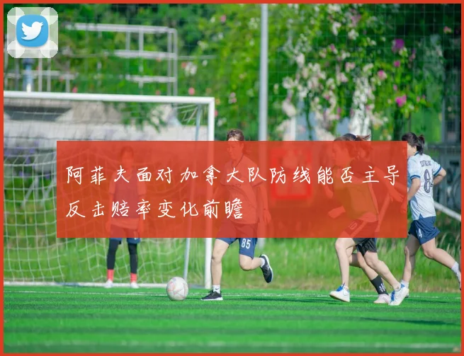 阿菲夫面对加拿大队防线能否主导反击赔率变化前瞻