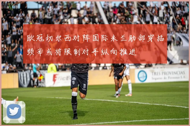 欧冠切尔西对阵国际米兰肋部穿插频率或将限制对手纵向推进