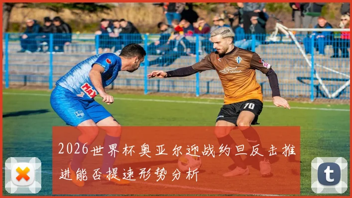 2026世界杯奥亚尔迎战约旦反击推进能否提速形势分析