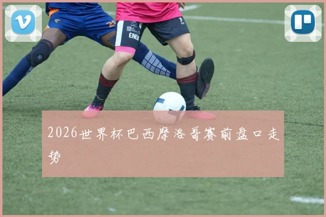 2026世界杯巴西摩洛哥赛前盘口走势