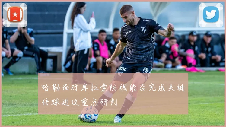 哈勒面对库拉索防线能否完成关键传球进攻重点研判