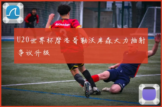 U20世界杯摩洛哥勒沃库森大力抽射争议升级