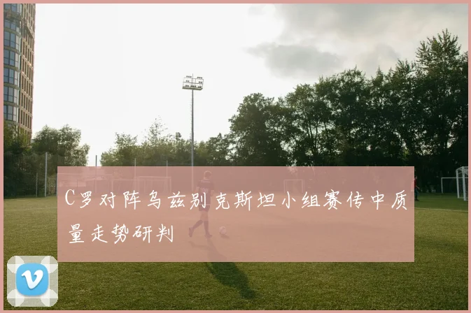 C罗对阵乌兹别克斯坦小组赛传中质量走势研判