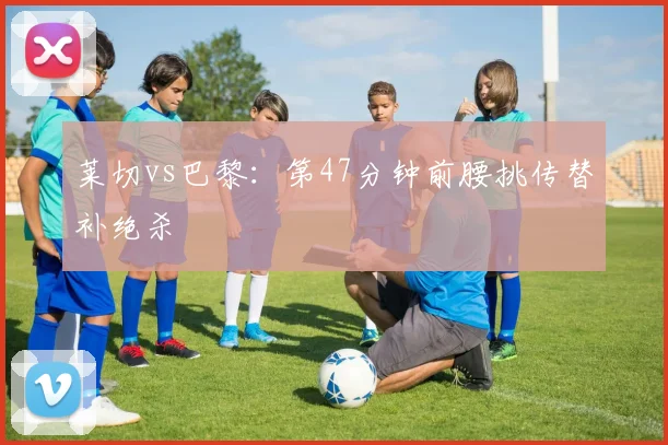 莱切vs巴黎:第47分钟前腰挑传替补绝杀